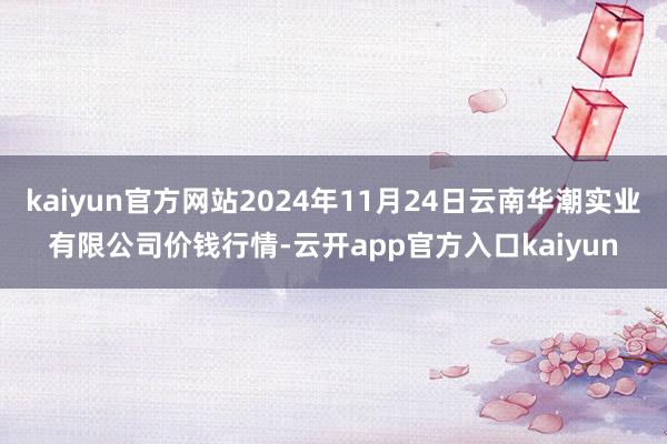 kaiyun官方网站2024年11月24日云南华潮实业有限公司价钱行情-云开app官方入口kaiyun