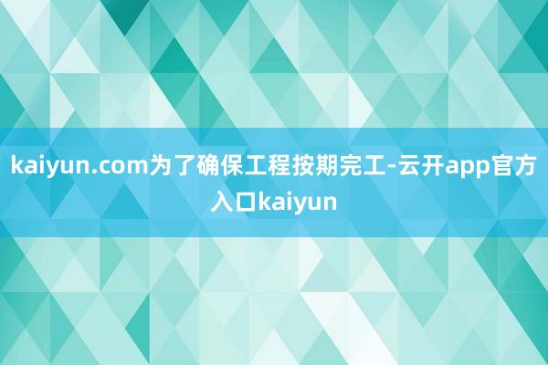 kaiyun.com为了确保工程按期完工-云开app官方入口kaiyun