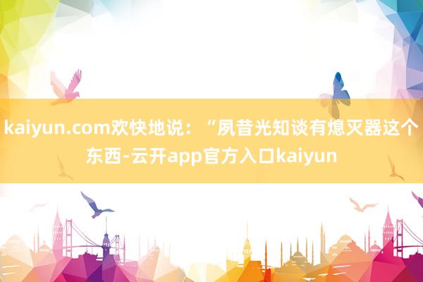 kaiyun.com欢快地说：“夙昔光知谈有熄灭器这个东西-云开app官方入口kaiyun