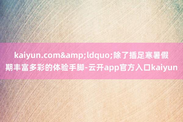 kaiyun.com&ldquo;除了插足寒暑假期丰富多彩的体验手脚-云开app官方入口kaiyun