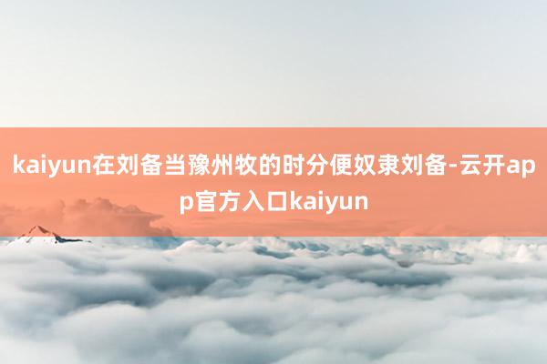 kaiyun在刘备当豫州牧的时分便奴隶刘备-云开app官方入口kaiyun