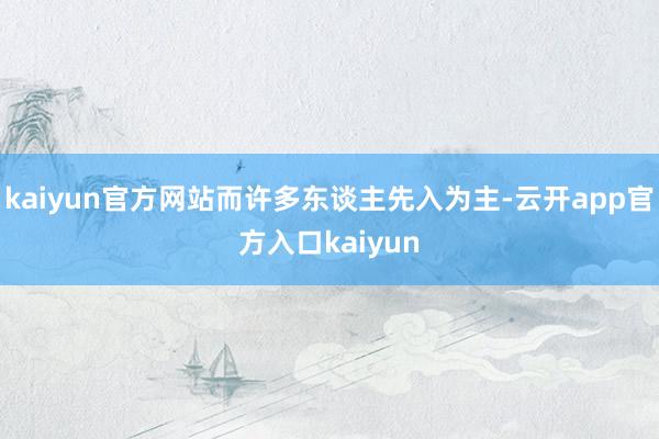 kaiyun官方网站而许多东谈主先入为主-云开app官方入口kaiyun