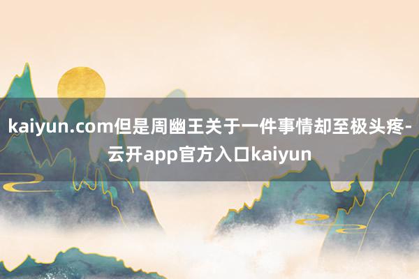 kaiyun.com但是周幽王关于一件事情却至极头疼-云开app官方入口kaiyun