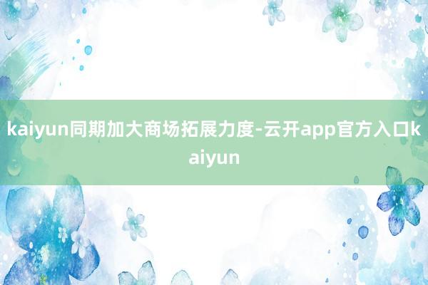 kaiyun同期加大商场拓展力度-云开app官方入口kaiyun