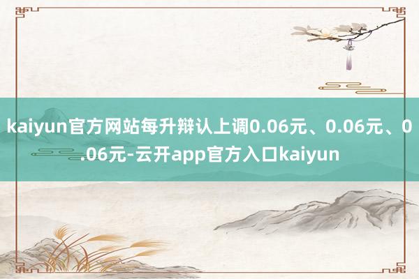 kaiyun官方网站每升辩认上调0.06元、0.06元、0.06元-云开app官方入口kaiyun