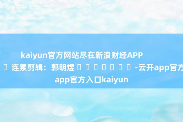 kaiyun官方网站尽在新浪财经APP            						连累剪辑：郭明煜 							-云开app官方入口kaiyun