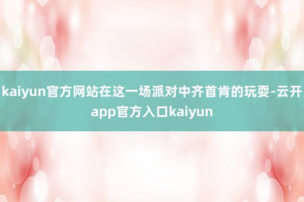 kaiyun官方网站在这一场派对中齐首肯的玩耍-云开app官方入口kaiyun