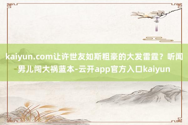 kaiyun.com让许世友如斯粗豪的大发雷霆？听闻男儿闯大祸蓝本-云开app官方入口kaiyun