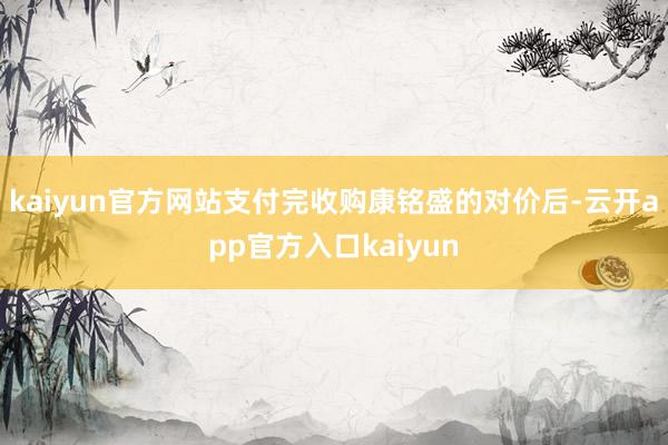 kaiyun官方网站支付完收购康铭盛的对价后-云开app官方入口kaiyun