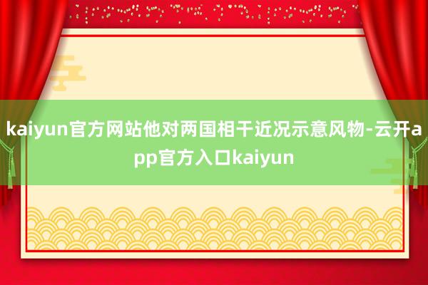 kaiyun官方网站他对两国相干近况示意风物-云开app官方入口kaiyun