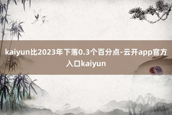 kaiyun比2023年下落0.3个百分点-云开app官方入口kaiyun