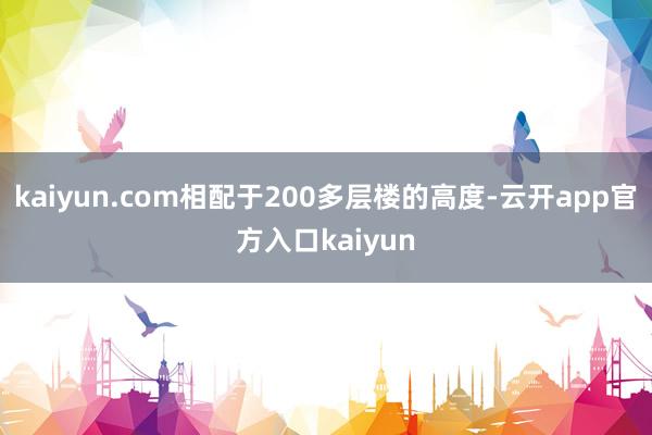 kaiyun.com相配于200多层楼的高度-云开app官方入口kaiyun