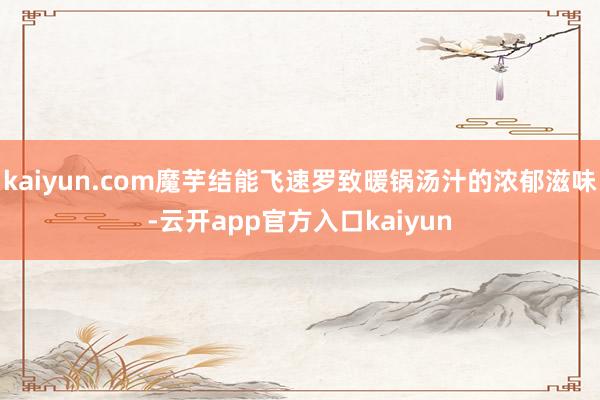 kaiyun.com魔芋结能飞速罗致暖锅汤汁的浓郁滋味-云开app官方入口kaiyun