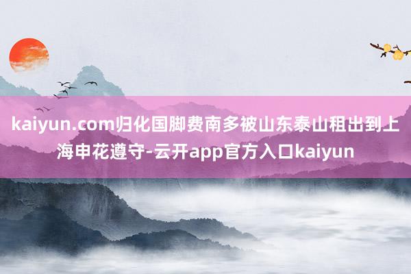 kaiyun.com归化国脚费南多被山东泰山租出到上海申花遵守-云开app官方入口kaiyun