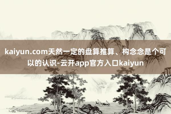 kaiyun.com天然一定的盘算推算、构念念是个可以的认识-云开app官方入口kaiyun