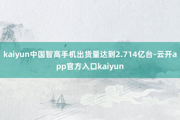 kaiyun中国智高手机出货量达到2.714亿台-云开app官方入口kaiyun