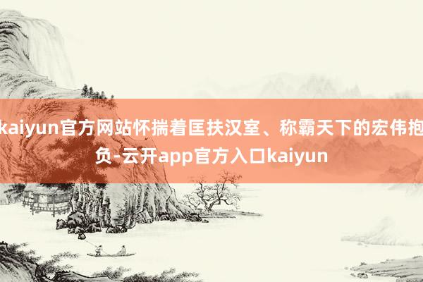 kaiyun官方网站怀揣着匡扶汉室、称霸天下的宏伟抱负-云开app官方入口kaiyun