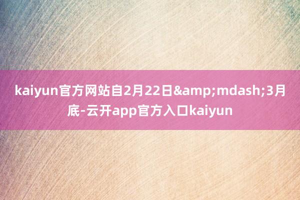 kaiyun官方网站自2月22日&mdash;3月底-云开app官方入口kaiyun