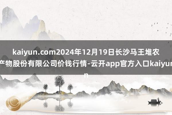 kaiyun.com2024年12月19日长沙马王堆农产物股份有限公司价钱行情-云开app官方入口kaiyun